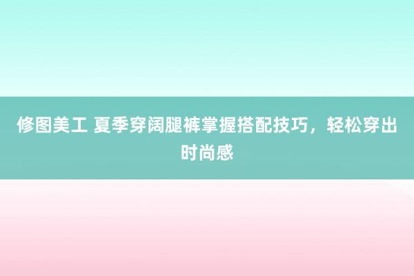 修图美工 夏季穿阔腿裤掌握搭配技巧，轻松穿出时尚感