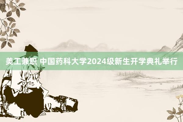 美工兼职 中国药科大学2024级新生开学典礼举行