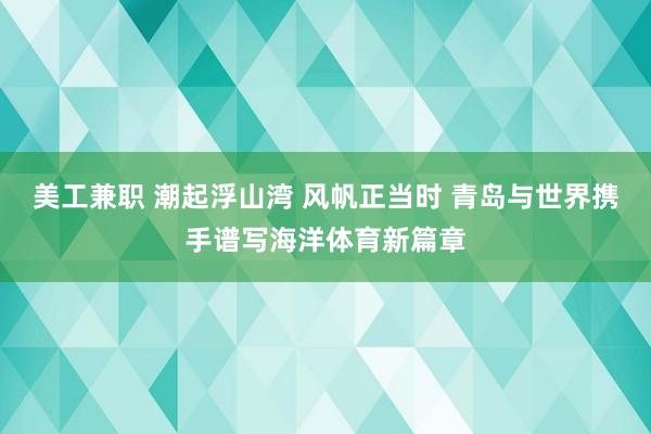 美工兼职 潮起浮山湾 风帆正当时 青岛与世界携手谱写海洋体育新篇章