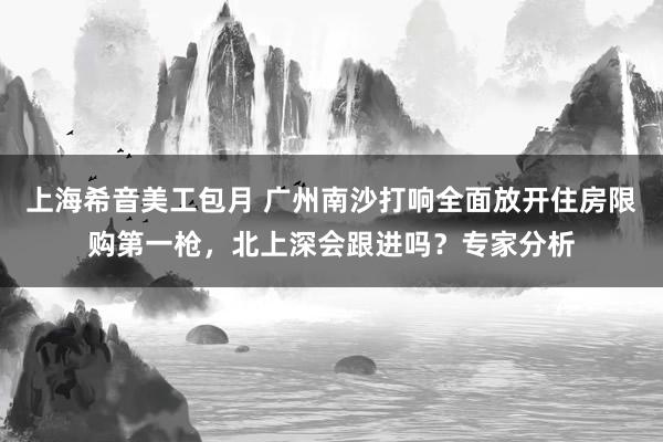 上海希音美工包月 广州南沙打响全面放开住房限购第一枪，北上深会跟进吗？专家分析