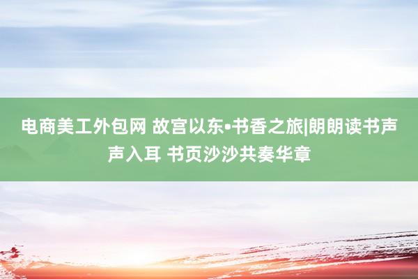 电商美工外包网 故宫以东•书香之旅|朗朗读书声声入耳 书页沙沙共奏华章